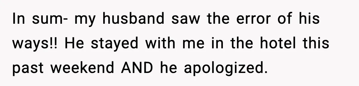 In sum- my husband saw the error of his ways!! He stayed with me in the hotel this past weekend AND he apologized.