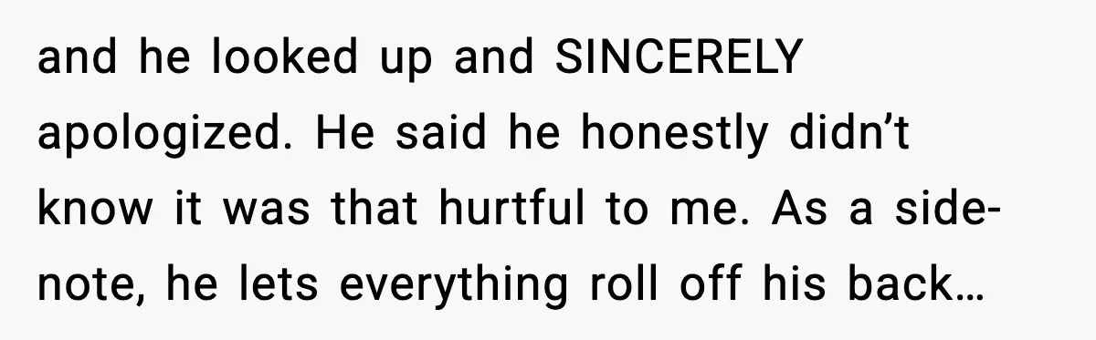 and he looked up and SINCERELY apologized. He said he honestly didn’t know it was that hurtful to me. As a side-note, he lets everything roll off his back…