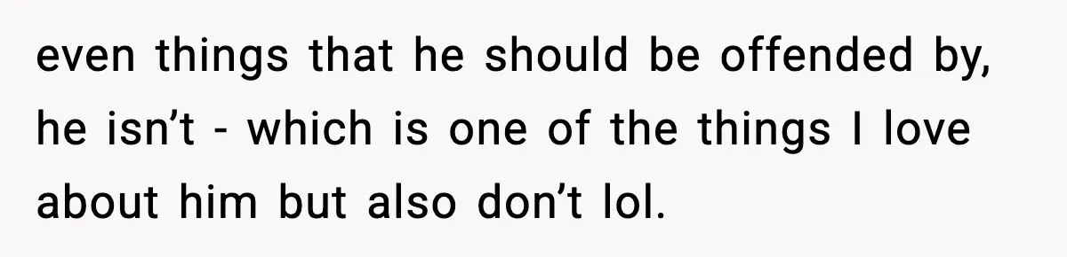 even things that he should be offended by, he isn’t - which is one of the things I love about him but also don’t lol.