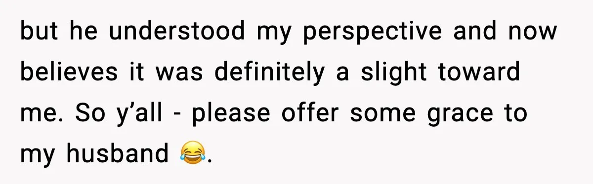 but he understood my perspective and now believes it was definitely a slight toward me. So y’all - please offer some grace to my husband 😂.