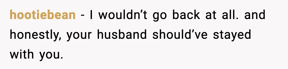 hootiebean - I wouldn’t go back at all. and honestly, your husband should’ve stayed with you.