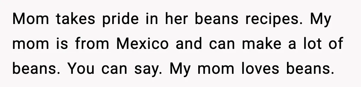 Mom takes pride in her beans recipes. My mom is from Mexico and can make a lot of beans. You can say. My mom loves beans.