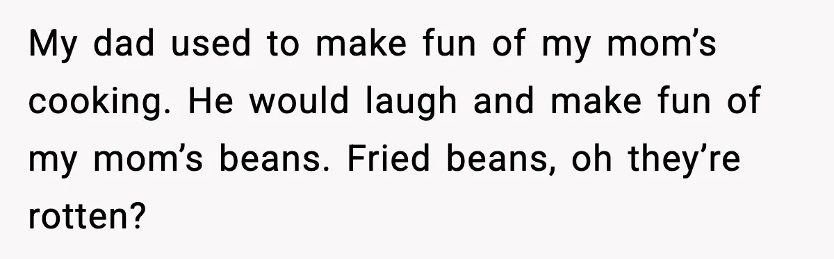 My dad used to make fun of my mom’s cooking. He would laugh and make fun of my mom’s beans. Fried beans, oh they’re rotten?