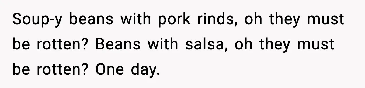 Soup-y beans with pork rinds, oh they must be rotten? Beans with salsa, oh they must be rotten? One day.