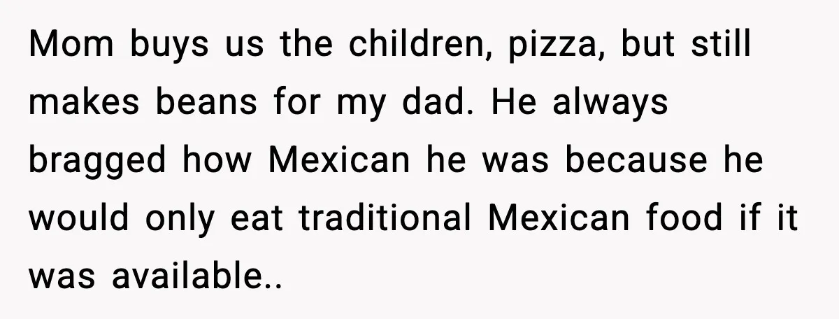Mom buys us the children, pizza, but still makes beans for my dad. He always bragged how Mexican he was because he would only eat traditional Mexican food if it...
