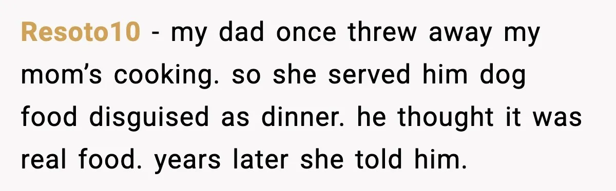 Resoto10 - my dad once threw away my mom’s cooking. so she served him dog food disguised as dinner. he thought it was real food. years later she told him.