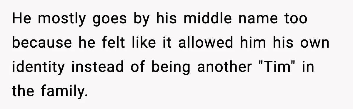 Pregnant Woman Walks Out After In-Laws Gang Up on Baby Name He mostly goes by his middle name too because he felt like it allowed him his own identity instead of being another "Tim" in the family.