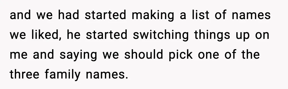 Pregnant Woman Walks Out After In-Laws Gang Up on Baby Name and we had started making a list of names we liked, he started switching things up on me and saying we should pick one of the three family names.