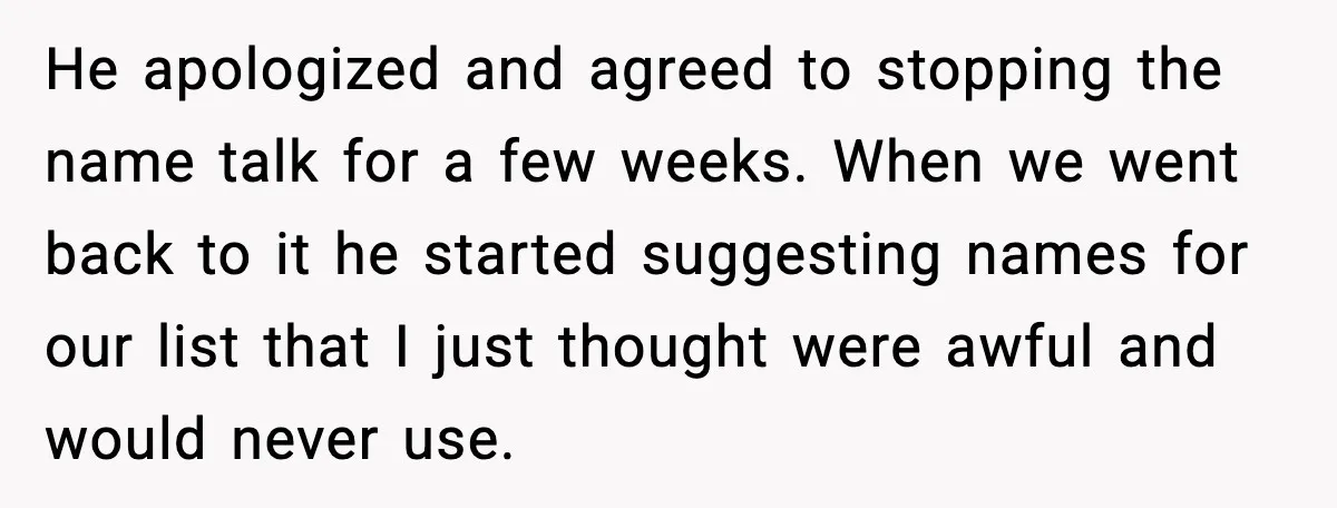 Pregnant Woman Walks Out After In-Laws Gang Up on Baby Name He apologized and agreed to stopping the name talk for a few weeks. When we went back to it he started suggesting names for our list that I just thought...