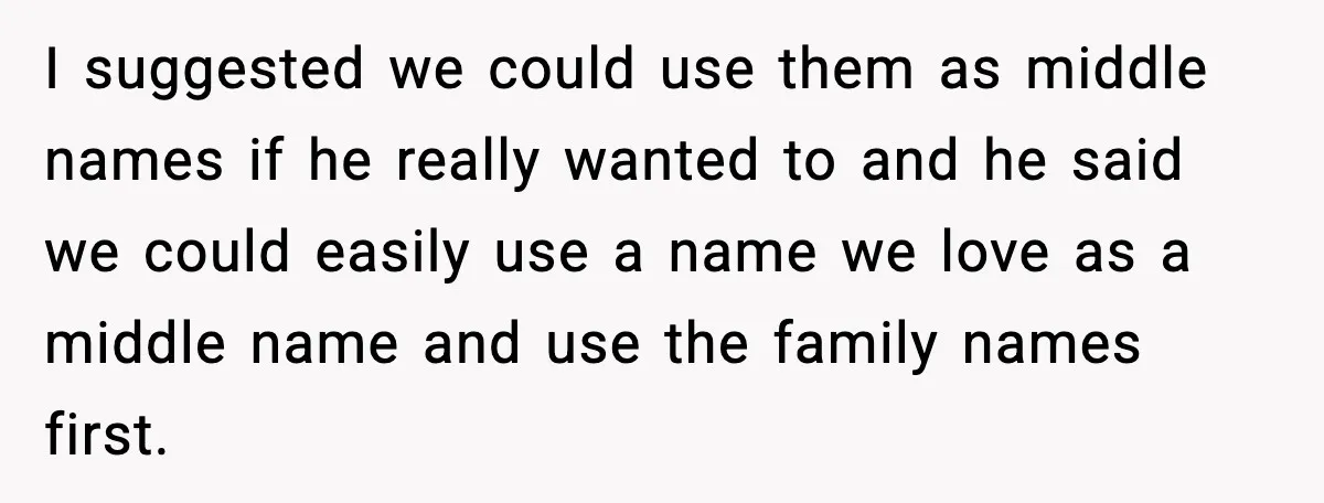 Pregnant Woman Walks Out After In-Laws Gang Up on Baby Name I suggested we could use them as middle names if he really wanted to and he said we could easily use a name we love as a middle name and...