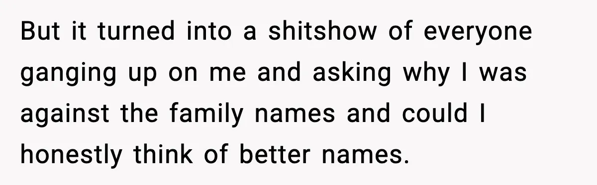 Pregnant Woman Walks Out After In-Laws Gang Up on Baby Name But it turned into a shitshow of everyone ganging up on me and asking why I was against the family names and could I honestly think of better names.