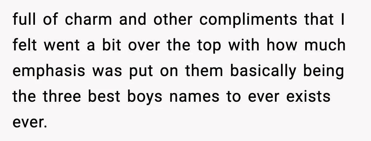 Pregnant Woman Walks Out After In-Laws Gang Up on Baby Name full of charm and other compliments that I felt went a bit over the top with how much emphasis was put on them basically being the three best boys names...