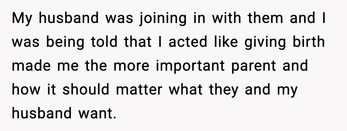 Pregnant Woman Walks Out After In-Laws Gang Up on Baby Name My husband was joining in with them and I was being told that I acted like giving birth made me the more important parent and how it should matter what...