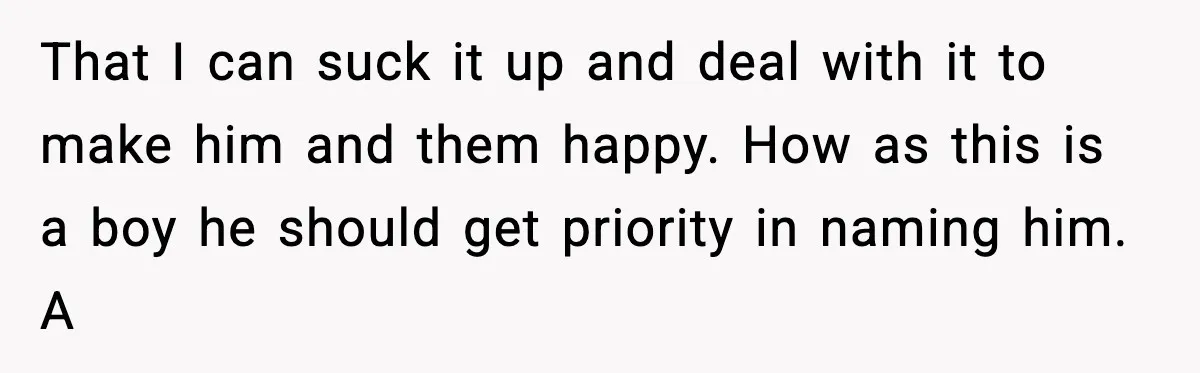 Pregnant Woman Walks Out After In-Laws Gang Up on Baby Name That I can suck it up and deal with it to make him and them happy. How as this is a boy he should get priority in naming him. A