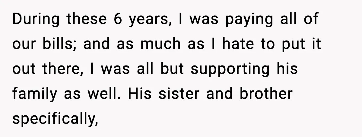 During these 6 years, I was paying all of our bills; and as much as I hate to put it out there, I was all but supporting his family as...