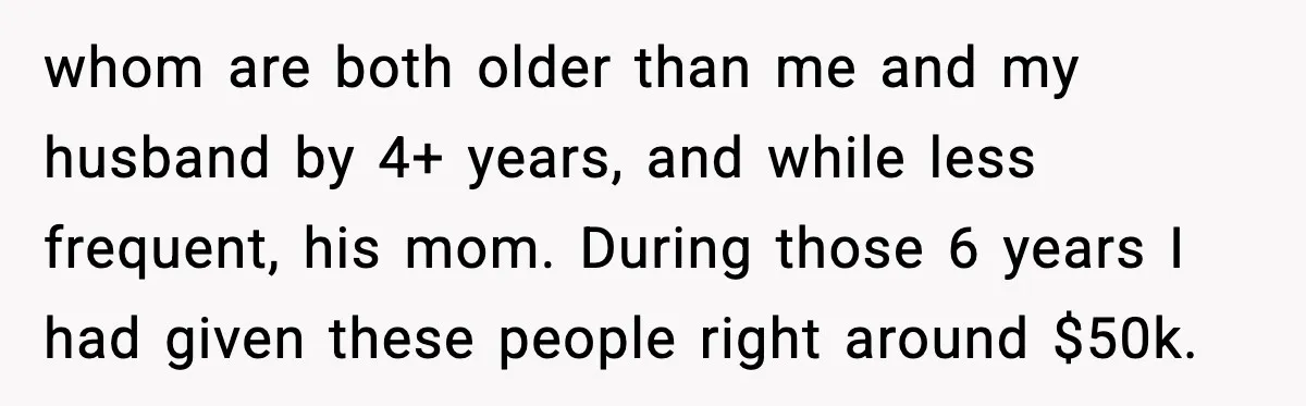 whom are both older than me and my husband by 4+ years, and while less frequent, his mom. During those 6 years I had given these people right around $50k.
