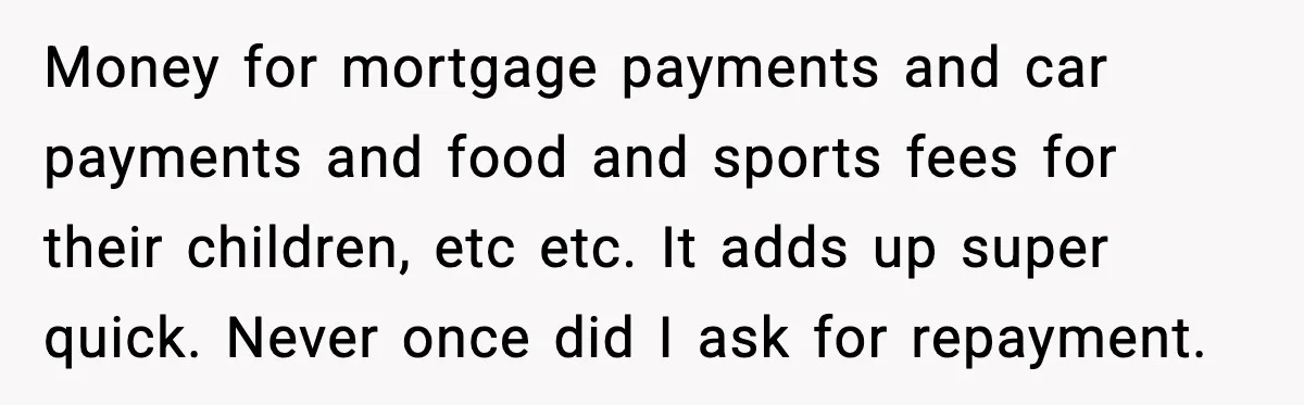Money for mortgage payments and car payments and food and sports fees for their children, etc etc. It adds up super quick. Never once did I ask for repayment.
