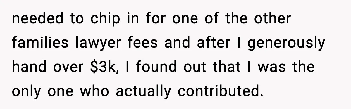 needed to chip in for one of the other families lawyer fees and after I generously hand over $3k, I found out that I was the only one who actually...
