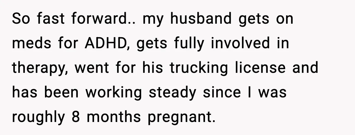 So fast forward.. my husband gets on meds for ADHD, gets fully involved in therapy, went for his trucking license and has been working steady since I was roughly 8...