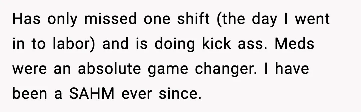 Has only missed one shift (the day I went in to labor) and is doing kick ass. Meds were an absolute game changer. I have been a SAHM ever since.