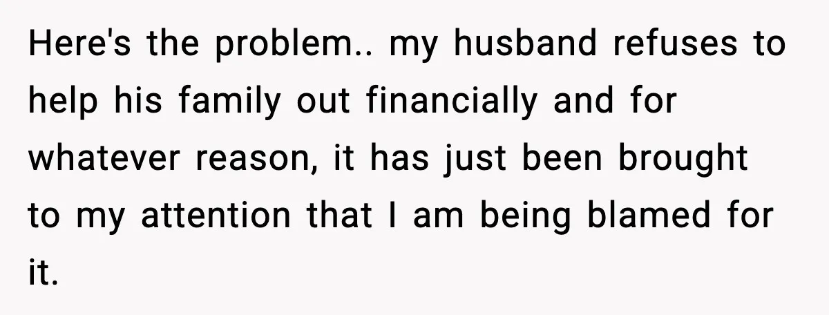 Here's the problem.. my husband refuses to help his family out financially and for whatever reason, it has just been brought to my attention that I am being blamed for...