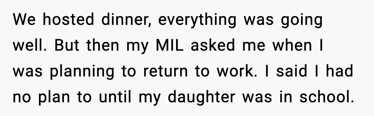 We hosted dinner, everything was going well. But then my MIL asked me when I was planning to return to work. I said I had no plan to until my...