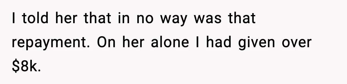 I told her that in no way was that repayment. On her alone I had given over $8k.