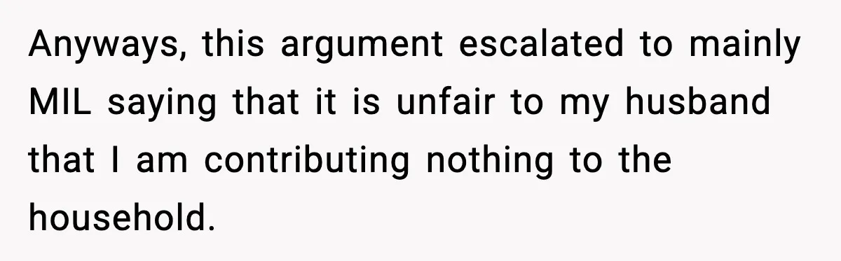 Anyways, this argument escalated to mainly MIL saying that it is unfair to my husband that I am contributing nothing to the household.