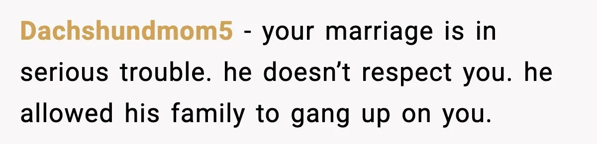 Pregnant Woman Walks Out After In-Laws Gang Up on Baby Name Dachshundmom5 - your marriage is in serious trouble. he doesn’t respect you. he allowed his family to gang up on you.