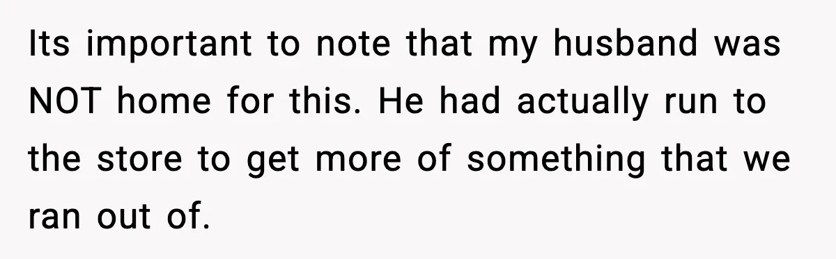 Its important to note that my husband was NOT home for this. He had actually run to the store to get more of something that we ran out of.