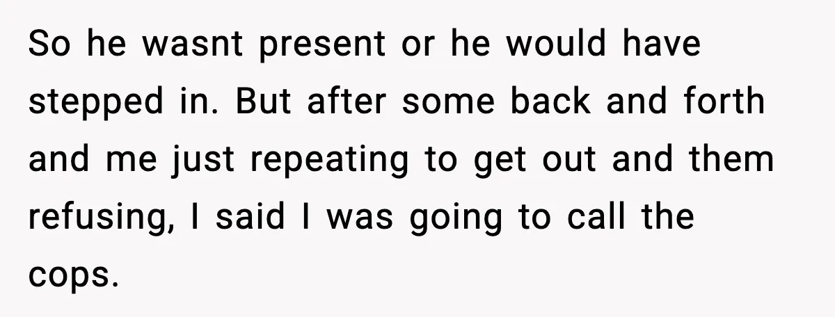 So he wasnt present or he would have stepped in. But after some back and forth and me just repeating to get out and them refusing, I said I was...