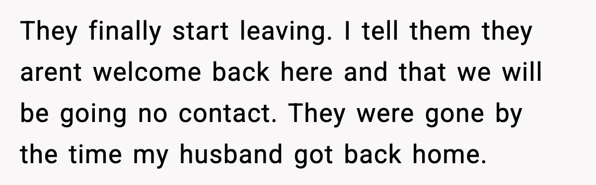 They finally start leaving. I tell them they arent welcome back here and that we will be going no contact. They were gone by the time my husband got back...
