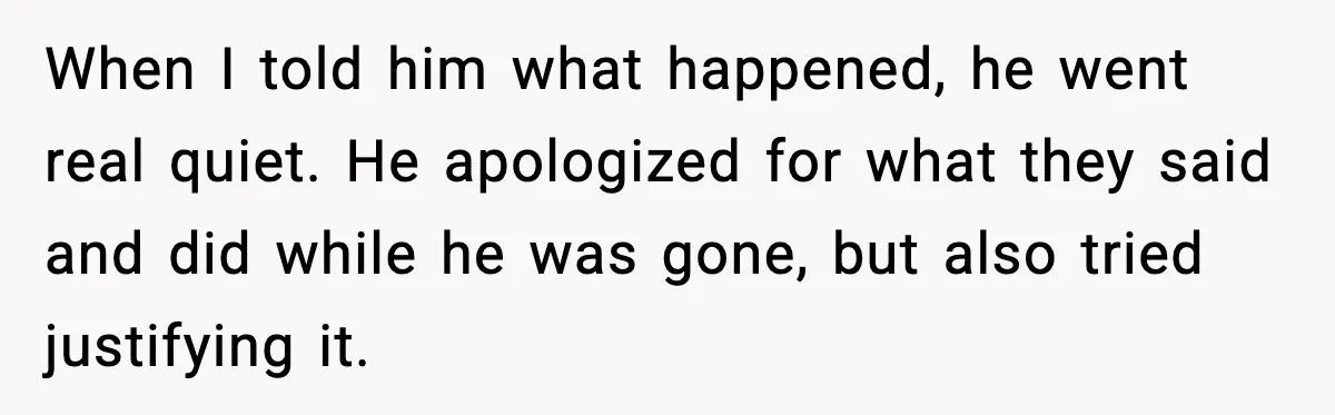 When I told him what happened, he went real quiet. He apologized for what they said and did while he was gone, but also tried justifying it.