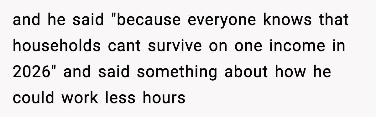 and he said "because everyone knows that households cant survive on one income in 2026" and said something about how he could work less hours