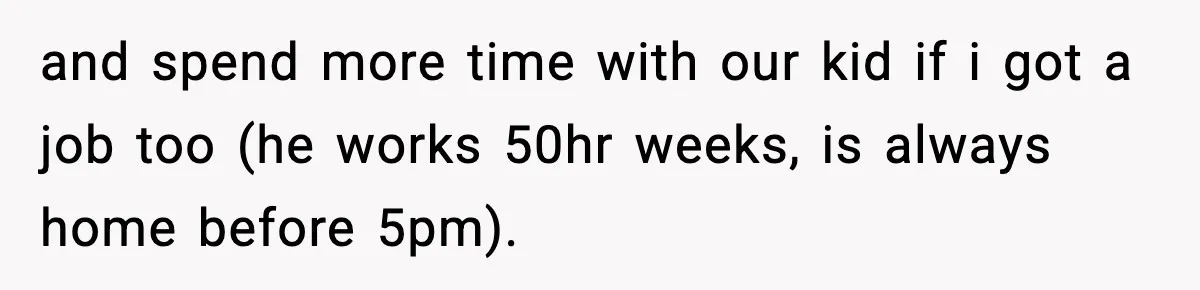 and spend more time with our kid if i got a job too (he works 50hr weeks, is always home before 5pm).