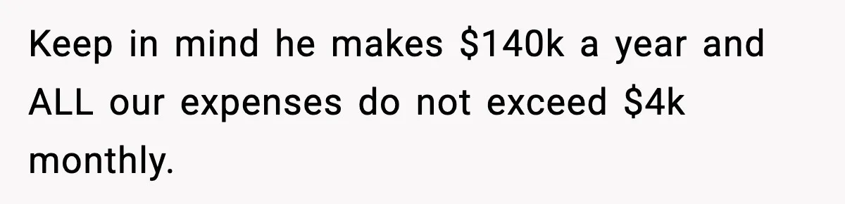 Keep in mind he makes $140k a year and ALL our expenses do not exceed $4k monthly.