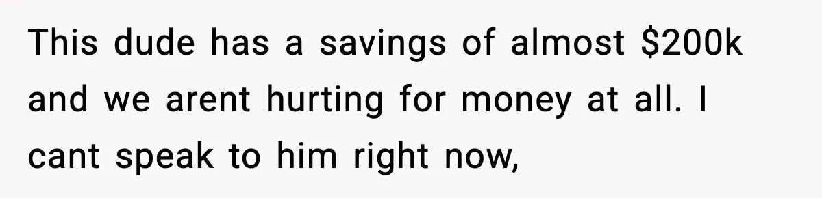 This dude has a savings of almost $200k and we arent hurting for money at all. I cant speak to him right now,