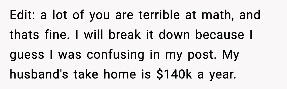 Edit: a lot of you are terrible at math, and thats fine. I will break it down because I guess I was confusing in my post. My husband's take home...