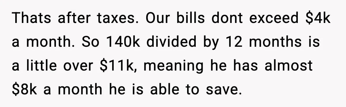 Thats after taxes. Our bills dont exceed $4k a month. So 140k divided by 12 months is a little over $11k, meaning he has almost $8k a month he is...