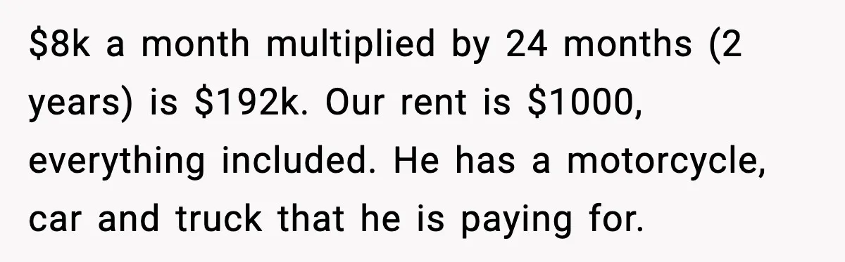 $8k a month multiplied by 24 months (2 years) is $192k. Our rent is $1000, everything included. He has a motorcycle, car and truck that he is paying for.
