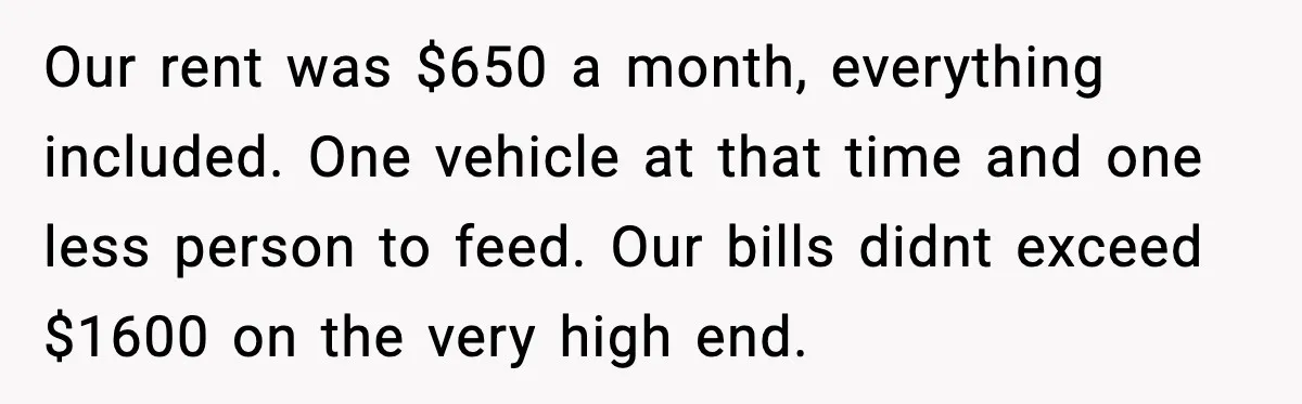 Our rent was $650 a month, everything included. One vehicle at that time and one less person to feed. Our bills didnt exceed $1600 on the very high end.