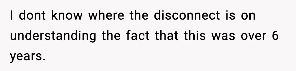 I dont know where the disconnect is on understanding the fact that this was over 6 years.