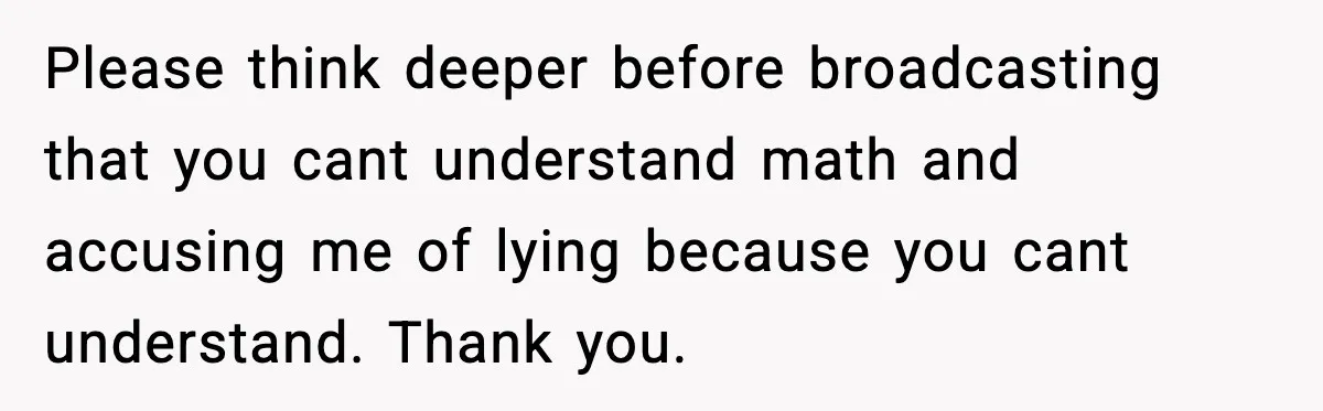 Please think deeper before broadcasting that you cant understand math and accusing me of lying because you cant understand. Thank you.