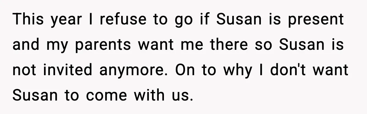 This year I refuse to go if Susan is present and my parents want me there so Susan is not invited anymore. On to why I don't want Susan to...