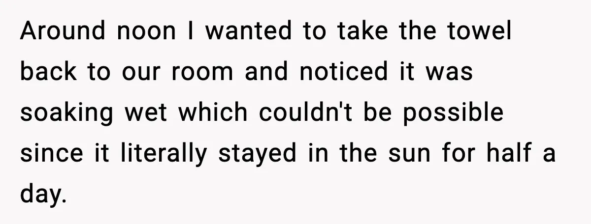 Around noon I wanted to take the towel back to our room and noticed it was soaking wet which couldn't be possible since it literally stayed in the sun for...