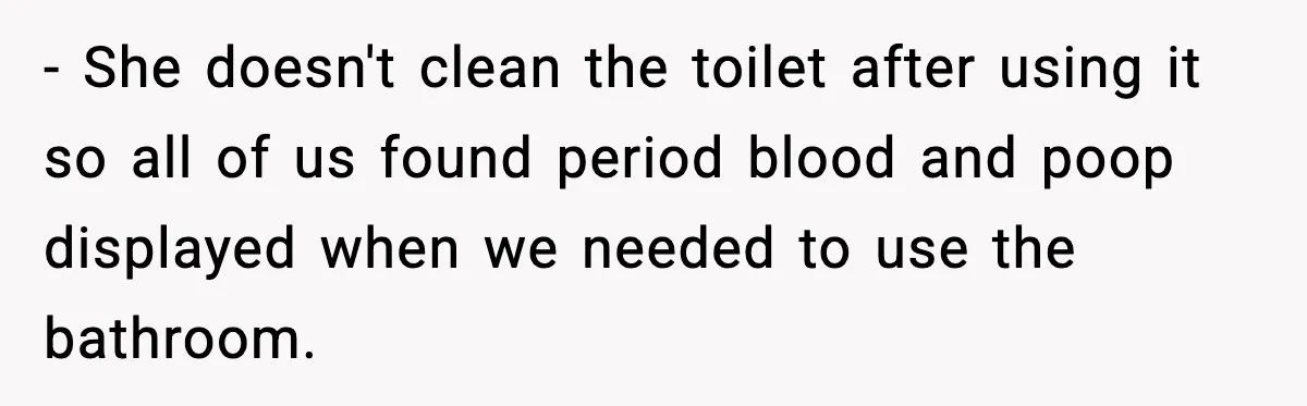 - She doesn't clean the toilet after using it so all of us found period blood and poop displayed when we needed to use the bathroom.