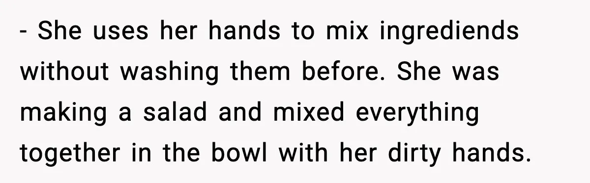 - She uses her hands to mix ingrediends without washing them before. She was making a salad and mixed everything together in the bowl with her dirty hands.