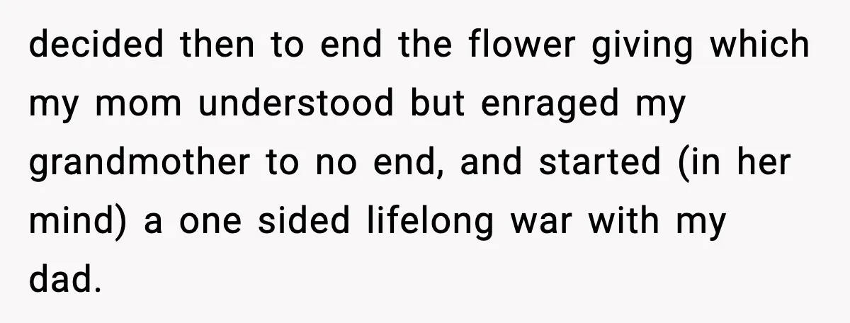 Daughter Finally Snaps at Toxic Mom, Leaves to Start Her Own Life decided then to end the flower giving which my mom understood but enraged my grandmother to no end, and started (in her mind) a one sided lifelong war with my...