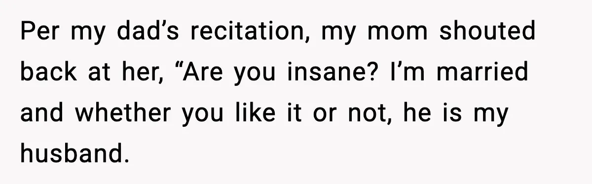 Daughter Finally Snaps at Toxic Mom, Leaves to Start Her Own Life Per my dad’s recitation, my mom shouted back at her, “Are you insane? I’m married and whether you like it or not, he is my husband.
