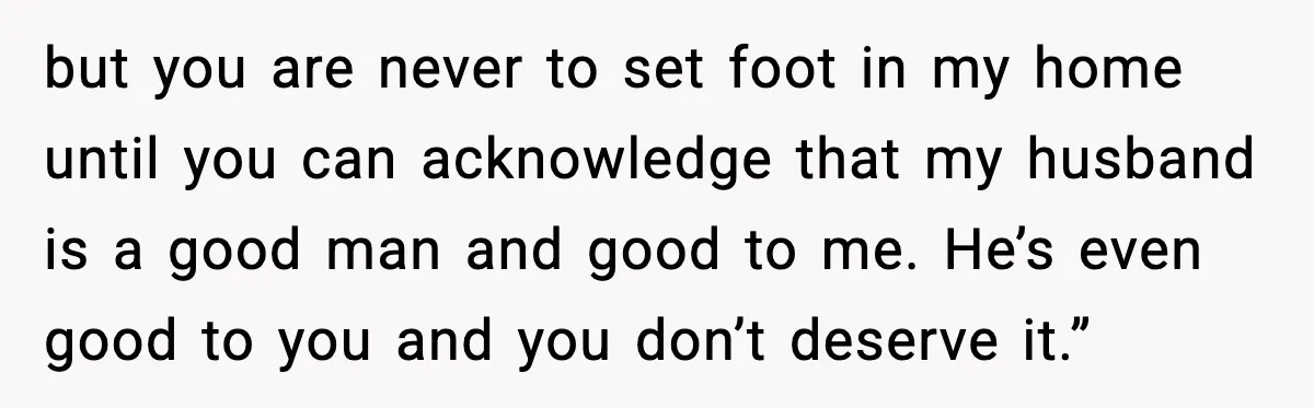 Daughter Finally Snaps at Toxic Mom, Leaves to Start Her Own Life but you are never to set foot in my home until you can acknowledge that my husband is a good man and good to me. He’s even good to you...